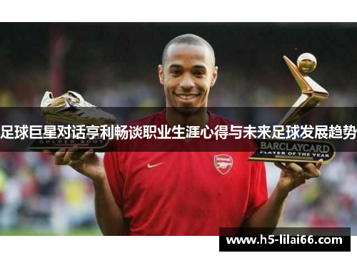 足球巨星对话亨利畅谈职业生涯心得与未来足球发展趋势