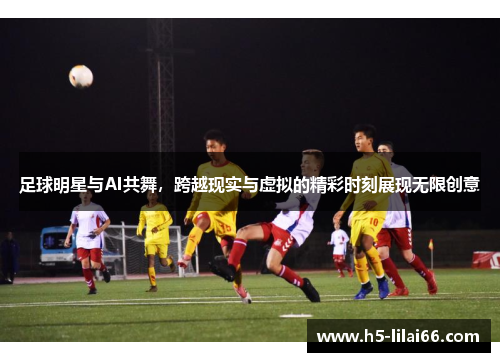 足球明星与AI共舞，跨越现实与虚拟的精彩时刻展现无限创意