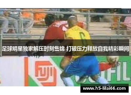 足球明星独家解压时刻集锦 打破压力释放自我精彩瞬间