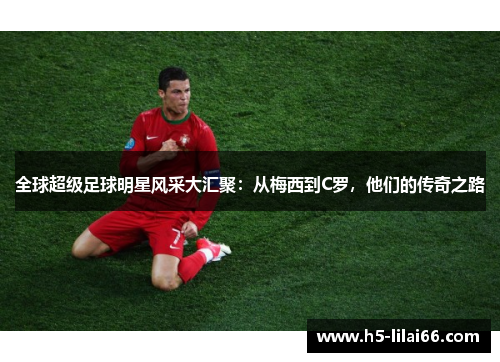 全球超级足球明星风采大汇聚：从梅西到C罗，他们的传奇之路