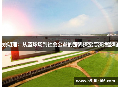 姚明理:从篮球场到社会公益的跨界探索与深远影响 姚明理:从篮球场到社会公益的跨界探索与深远影响