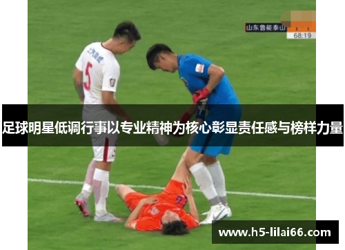 足球明星低调行事以专业精神为核心彰显责任感与榜样力量