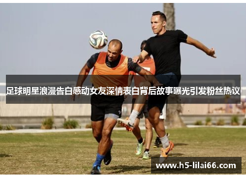 足球明星浪漫告白感动女友深情表白背后故事曝光引发粉丝热议