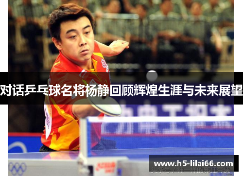 对话乒乓球名将杨静回顾辉煌生涯与未来展望