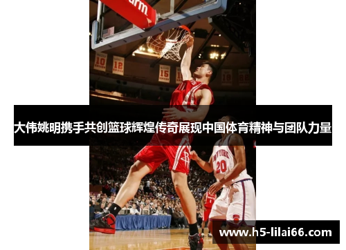 大伟姚明携手共创篮球辉煌传奇展现中国体育精神与团队力量