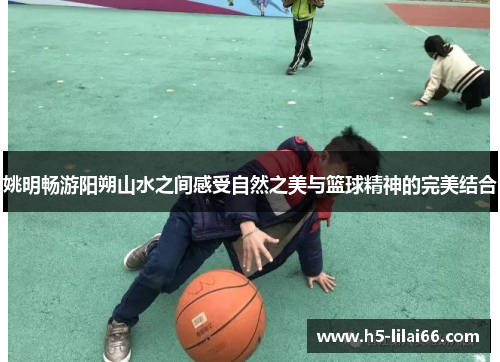 姚明畅游阳朔山水之间感受自然之美与篮球精神的完美结合