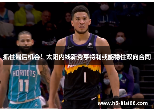 抓住最后机会!太阳内线新秀亨特利或能稳住双向合同 抓住最后机会!太阳内线新秀亨特利或能稳住双向合同